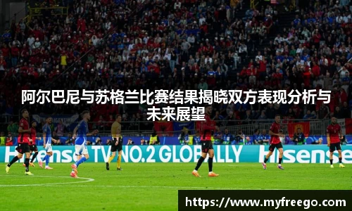 阿尔巴尼与苏格兰比赛结果揭晓双方表现分析与未来展望